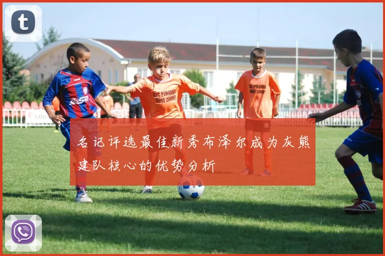 名记评选最佳新秀布泽尔成为灰熊建队核心的优势分析