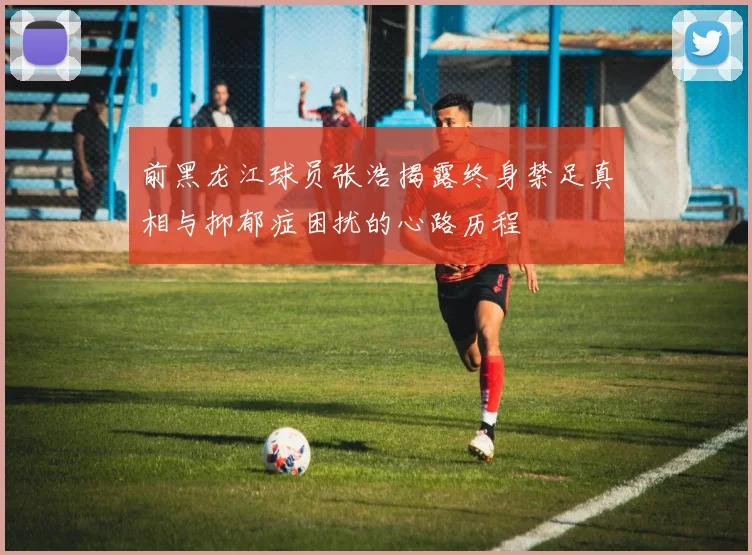 前黑龙江球员张浩揭露终身禁足真相与抑郁症困扰的心路历程