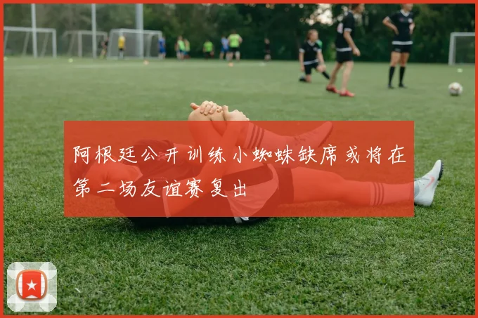 阿根廷公开训练小蜘蛛缺席或将在第二场友谊赛复出