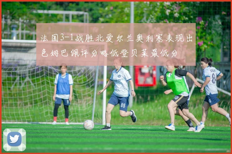 法国3-1战胜北爱尔兰奥利塞表现出色姆巴佩评分略低登贝莱最低分