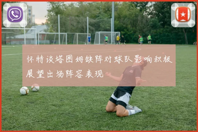 怀特谈塔图姆缺阵对球队影响积极展望出场阵容表现