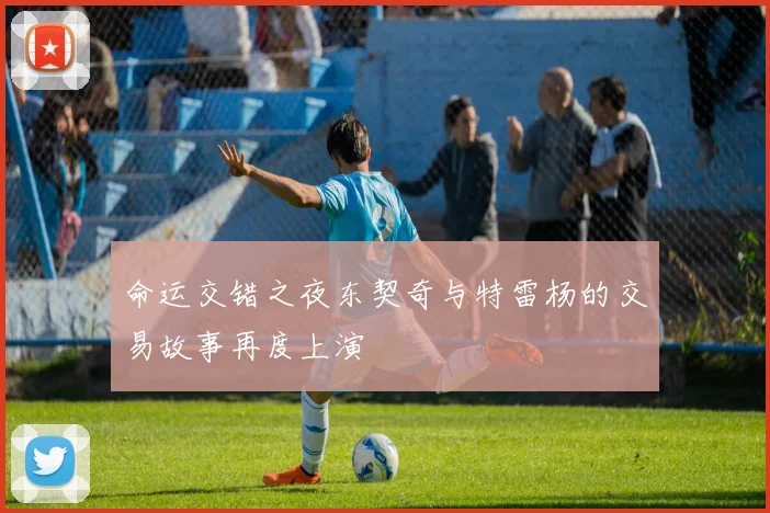 命运交错之夜东契奇与特雷杨的交易故事再度上演
