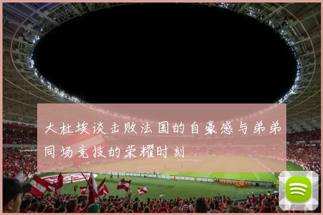 大杜埃谈击败法国的自豪感与弟弟同场竞技的荣耀时刻