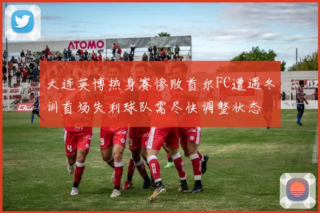 大连英博热身赛惨败首尔FC遭遇冬训首场失利球队需尽快调整状态
