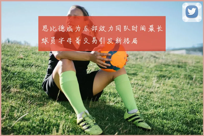恩比德成为东部效力同队时间最长球员字母哥交易引发新格局