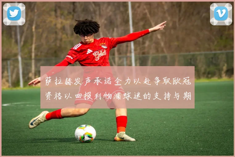 萨拉赫发声承诺全力以赴争取欧冠资格以回报利物浦球迷的支持与期待
