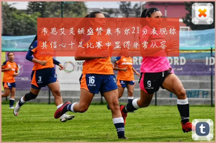 韦恩艾灵顿盛赞康韦尔21分表现称其信心十足比赛中显得非常从容