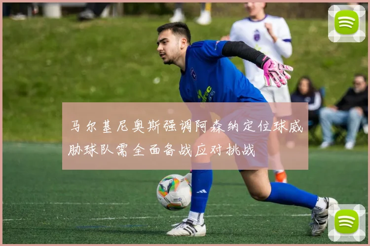 马尔基尼奥斯强调阿森纳定位球威胁球队需全面备战应对挑战