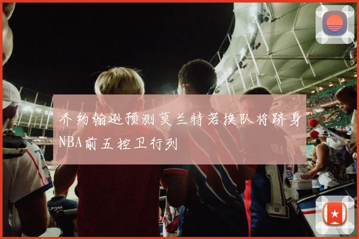 乔约翰逊预测莫兰特若换队将跻身NBA前五控卫行列
