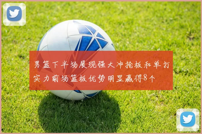 男篮下半场展现强大冲抢板和单打实力前场篮板优势明显赢得8个