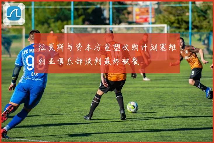拉莫斯与资本方重塑收购计划塞维利亚俱乐部谈判最终破裂