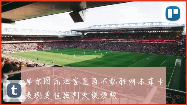 库尔图瓦坦言皇马不配胜利本菲卡表现更佳裁判失误频频