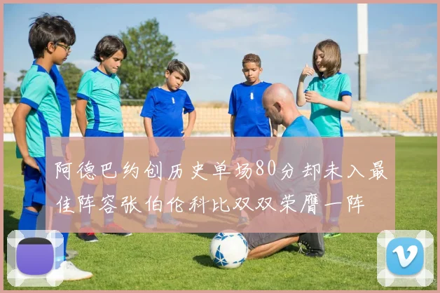 阿德巴约创历史单场80分却未入最佳阵容张伯伦科比双双荣膺一阵