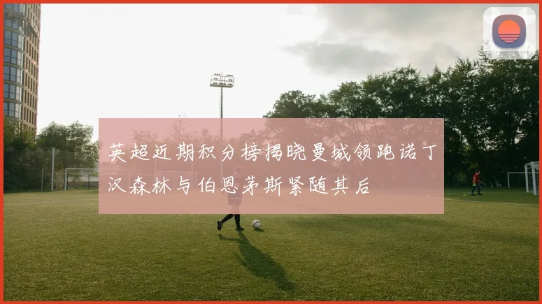 英超近期积分榜揭晓曼城领跑诺丁汉森林与伯恩茅斯紧随其后