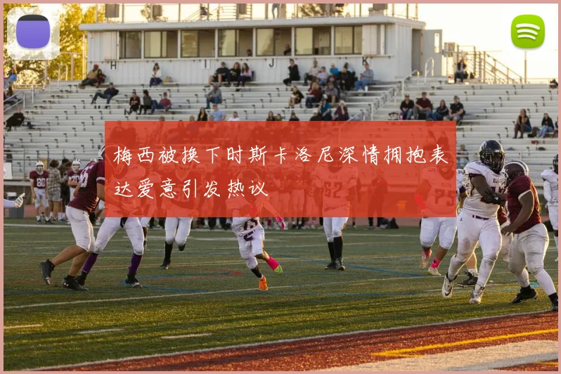 梅西被换下时斯卡洛尼深情拥抱表达爱意引发热议