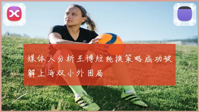 媒体人分析王博短轮换策略成功破解上海双小外困局