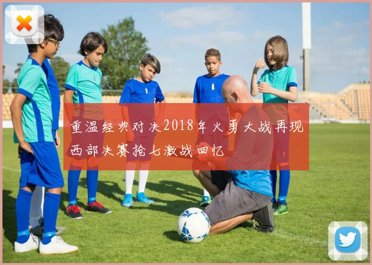重温经典对决2018年火勇大战再现西部决赛抢七激战回忆
